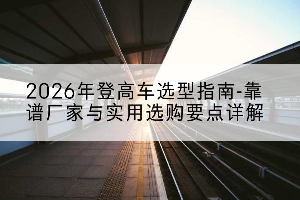 宁阳登高车厂家推荐-2026年登高车选型指南-靠谱厂家与实用选购要点详解