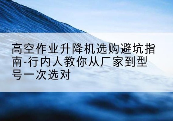 宁阳升降平台厂家-高空作业升降机选购避坑指南-行内人教你从厂家到型号一次选对