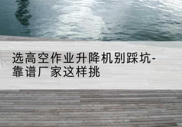 宁阳剪叉式升降机厂家-选高空作业升降机别踩坑-靠谱厂家这样挑