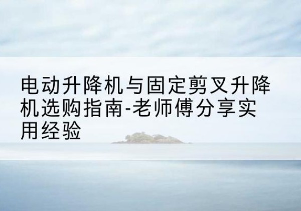 宁阳电动升降机怎么选-电动升降机与固定剪叉升降机选购指南-老师傅分享实用经验