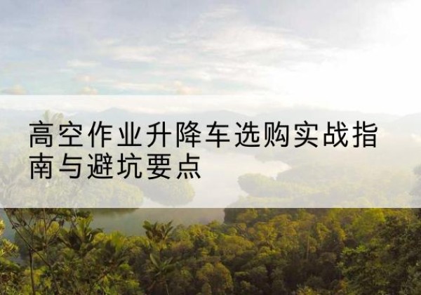 宁阳升降车怎么选-高空作业升降车选购实战指南与避坑要点