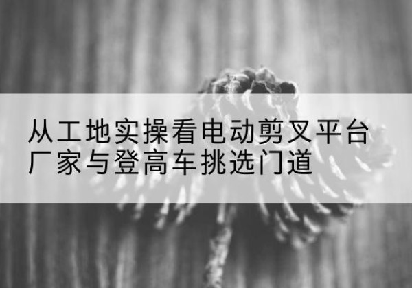 宁阳电动剪叉升降平台厂家-从工地实操看电动剪叉平台厂家与登高车挑选门道