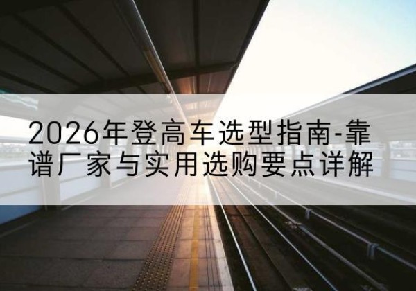 宁阳登高车厂家推荐-2026年登高车选型指南-靠谱厂家与实用选购要点详解